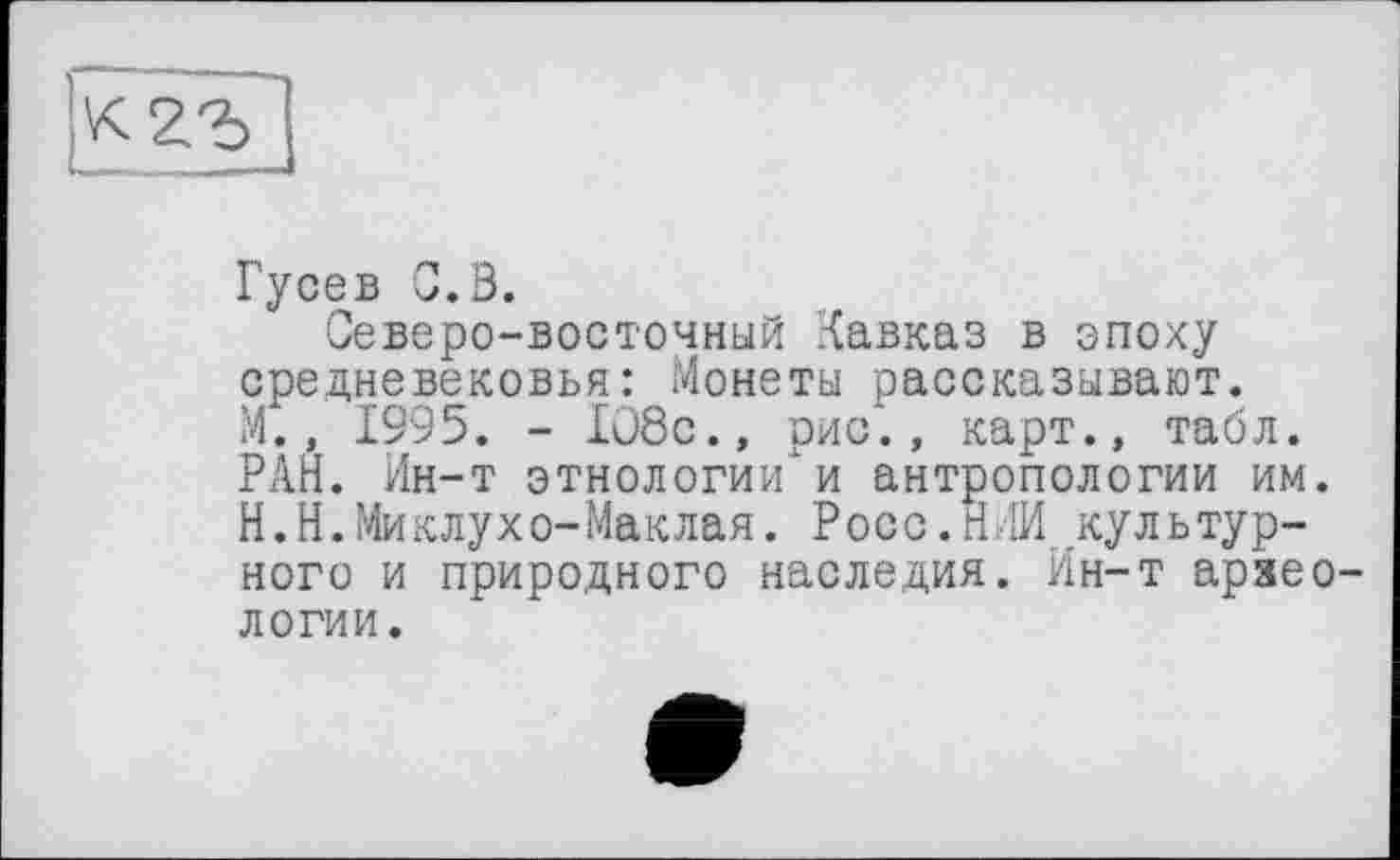 ﻿Гусев С.В.
Северо-восточный Кавказ в эпоху средневековья: Монеты рассказывают. М., 1995. - 108с., рис., карт., табл. РАЙ. Ин-т этнологии"и антропологии им. H.Н.Ми клух о-Ma клан. Р ос с.И ЛИ куль ту р-ного и природного наследия. Ин-т арзео-логии.